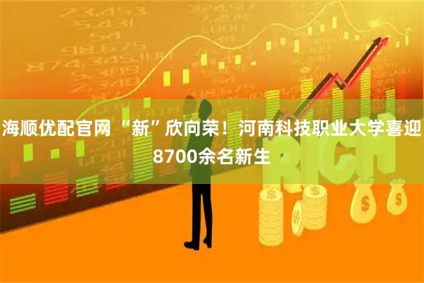 海顺优配官网 “新”欣向荣！河南科技职业大学喜迎8700余名新生