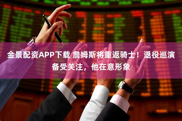 金景配资APP下载 詹姆斯将重返骑士！退役巡演备受关注，他在意形象