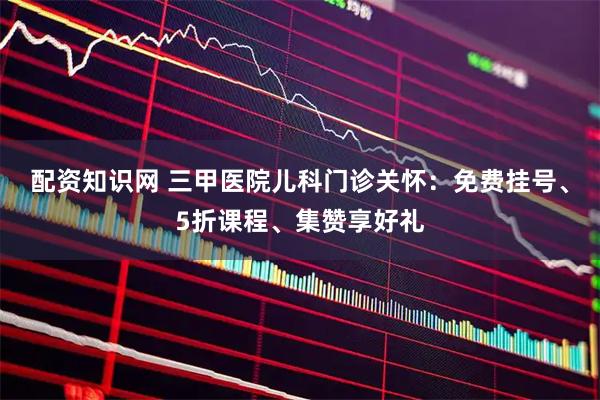 配资知识网 三甲医院儿科门诊关怀：免费挂号、5折课程、集赞享好礼