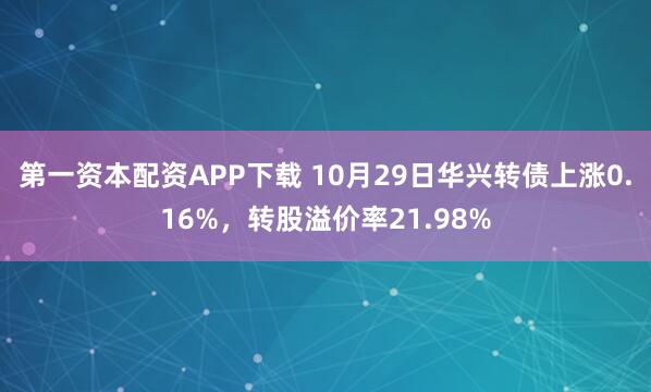 第一资本配资APP下载 10月29日华兴转债上涨0.16%，转股溢价率21.98%