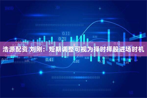 浩源配资 刘刚：短期调整可视为择时择股进场时机