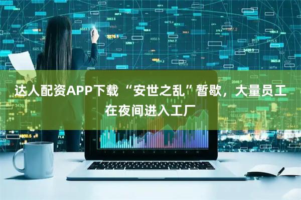 达人配资APP下载 “安世之乱”暂歇，大量员工在夜间进入工厂
