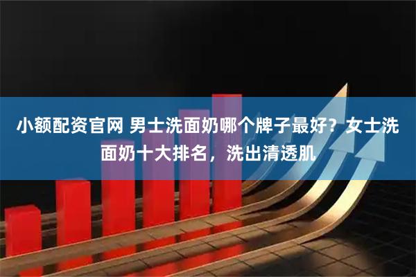 小额配资官网 男士洗面奶哪个牌子最好？女士洗面奶十大排名，洗出清透肌