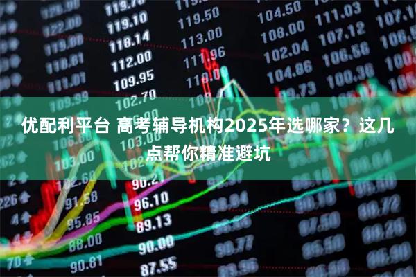 优配利平台 高考辅导机构2025年选哪家？这几点帮你精准避坑