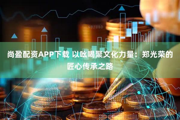 尚盈配资APP下载 以吆喝聚文化力量：郑光荣的匠心传承之路