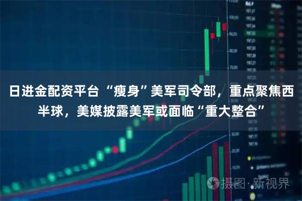 日进金配资平台 “瘦身”美军司令部，重点聚焦西半球，美媒披露美军或面临“重大整合”