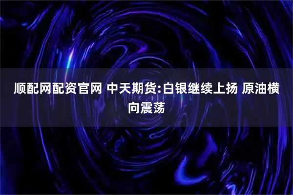 顺配网配资官网 中天期货:白银继续上扬 原油横向震荡