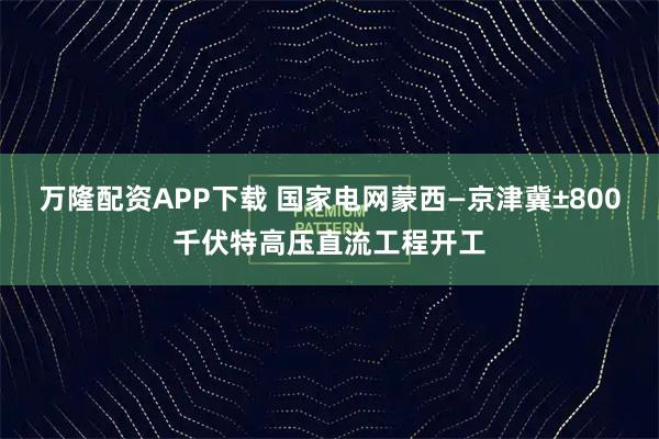 万隆配资APP下载 国家电网蒙西—京津冀±800千伏特高压直流工程开工