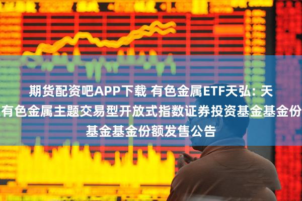 期货配资吧APP下载 有色金属ETF天弘: 天弘中证工业有色金属主题交易型开放式指数证券投资基金基金份额发售公告