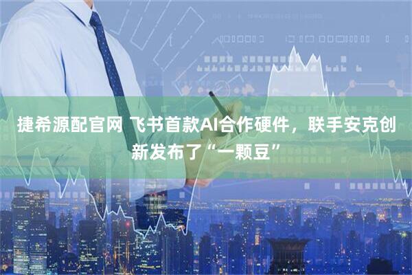 捷希源配官网 飞书首款AI合作硬件，联手安克创新发布了“一颗豆”