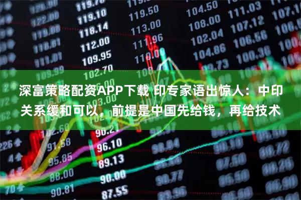 深富策略配资APP下载 印专家语出惊人：中印关系缓和可以，前提是中国先给钱，再给技术