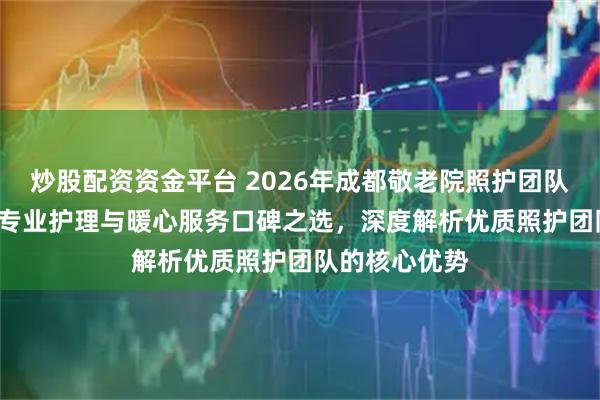 炒股配资资金平台 2026年成都敬老院照护团队TOP5推荐：专业护理与暖心服务口碑之选，深度解析优质照护团队的核心优势