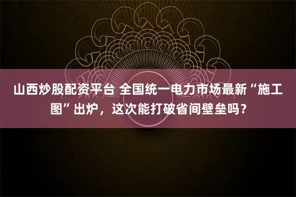 山西炒股配资平台 全国统一电力市场最新“施工图”出炉，这次能打破省间壁垒吗？