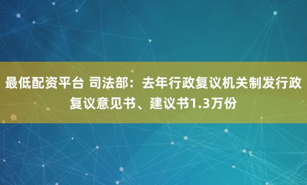 最低配资平台 司法部：去年行政复议机关制发行政复议意见书、建议书1.3万份