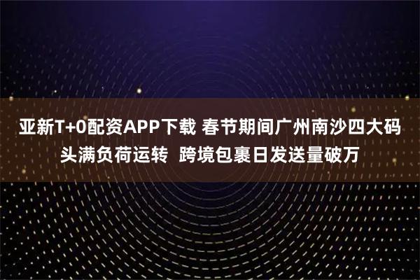 亚新T+0配资APP下载 春节期间广州南沙四大码头满负荷运转  跨境包裹日发送量破万