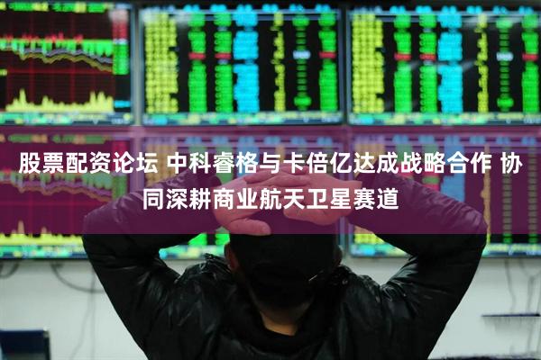 股票配资论坛 中科睿格与卡倍亿达成战略合作 协同深耕商业航天卫星赛道