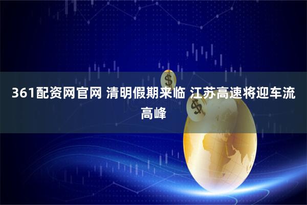 361配资网官网 清明假期来临 江苏高速将迎车流高峰