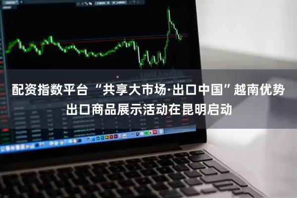 配资指数平台 “共享大市场·出口中国”越南优势出口商品展示活动在昆明启动