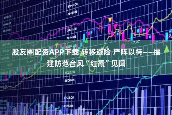 股友圈配资APP下载 转移避险 严阵以待——福建防范台风“红霞”见闻