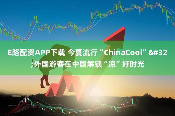 E路配资APP下载 今夏流行“ChinaCool” 外国游客在中国解锁“凉”好时光
