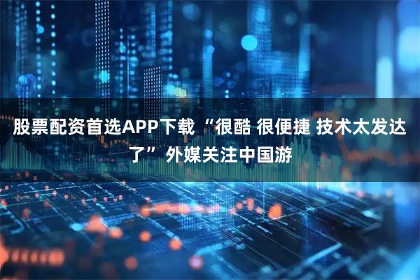 股票配资首选APP下载 “很酷 很便捷 技术太发达了” 外媒关注中国游